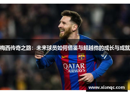 梅西传奇之路:未来球员如何借鉴与超越他的成长与成就 梅西传奇之路:未来球员如何借鉴与超越他的成长与成就